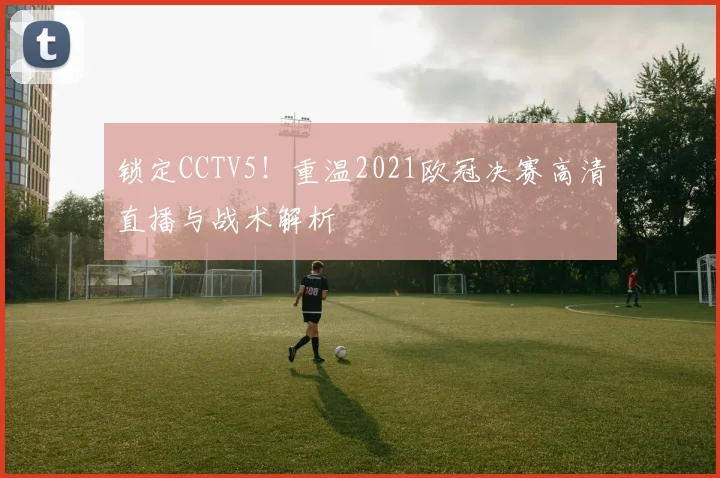 锁定CCTV5！重温2021欧冠决赛高清直播与战术解析