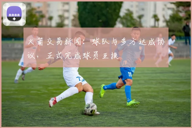 火箭交易新闻：球队与多方达成协议，正式完成球员互换