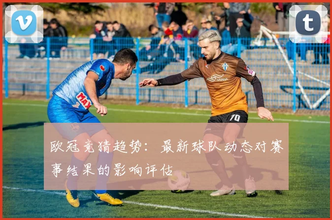 欧冠竞猜趋势：最新球队动态对赛事结果的影响评估