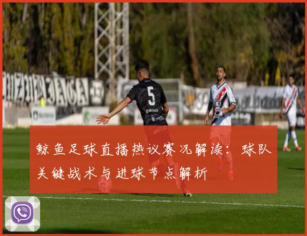 鲸鱼足球直播热议赛况解读：球队关键战术与进球节点解析