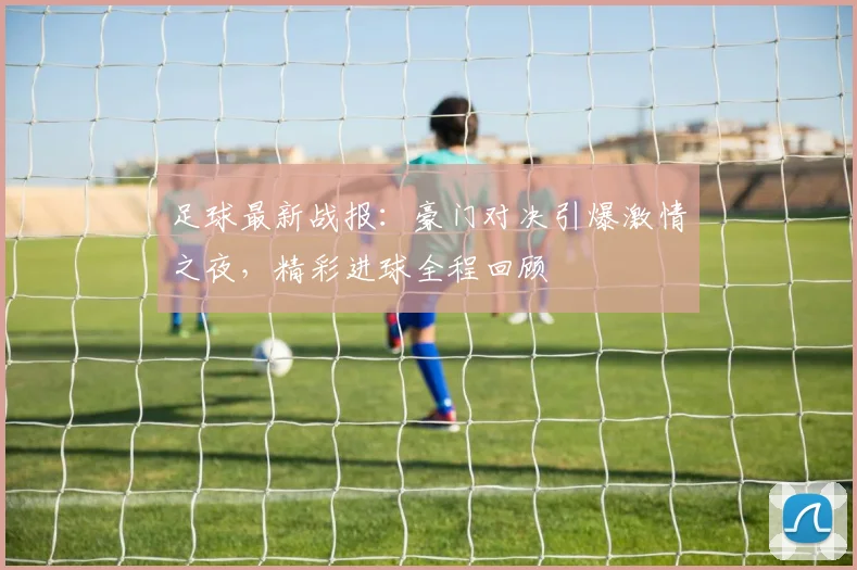 足球最新战报：豪门对决引爆激情之夜，精彩进球全程回顾