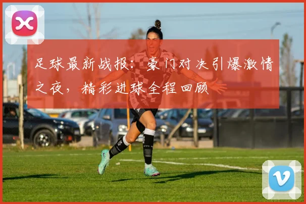 足球最新战报：豪门对决引爆激情之夜，精彩进球全程回顾