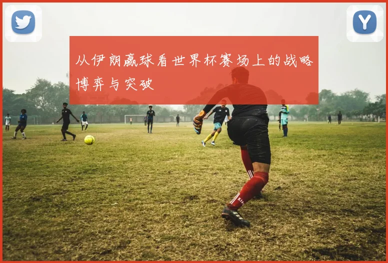 从伊朗赢球看世界杯赛场上的战略博弈与突破
