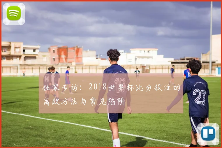 独家专访：2018世界杯比分投注的高效方法与常见陷阱