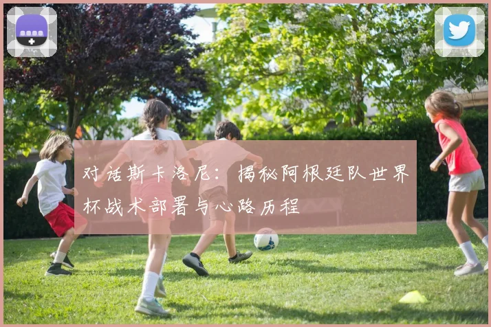 对话斯卡洛尼：揭秘阿根廷队世界杯战术部署与心路历程