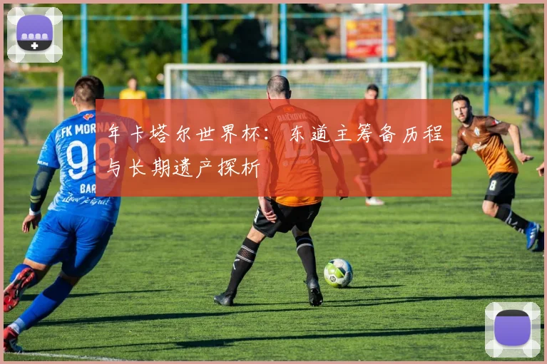 年卡塔尔世界杯：东道主筹备历程与长期遗产探析