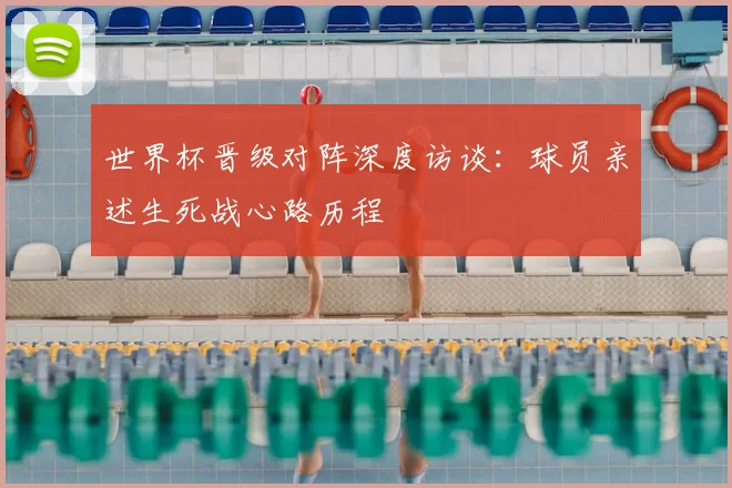 世界杯晋级对阵深度访谈：球员亲述生死战心路历程
