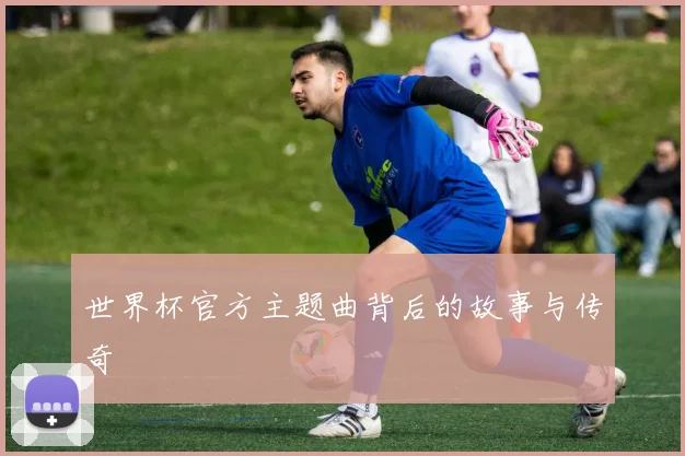 世界杯官方主题曲背后的故事与传奇