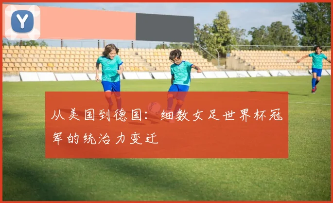 从美国到德国：细数女足世界杯冠军的统治力变迁