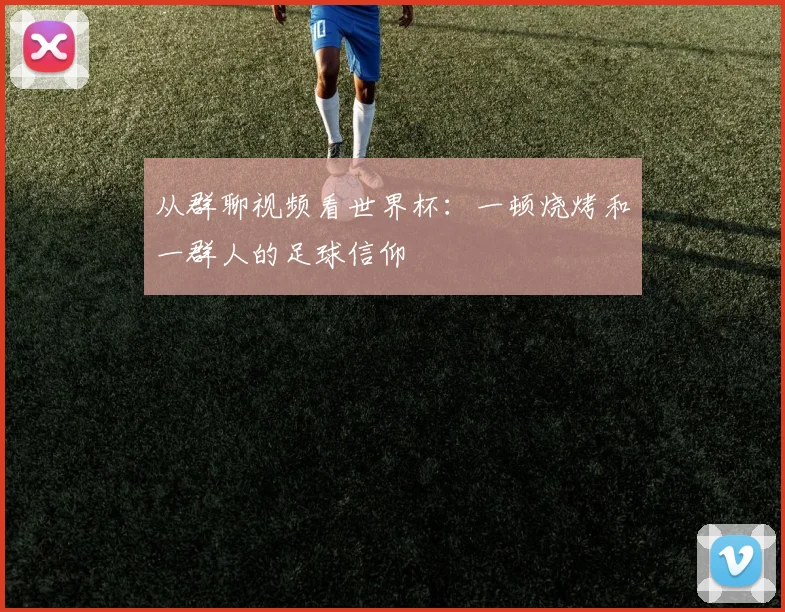 从群聊视频看世界杯：一顿烧烤和一群人的足球信仰
