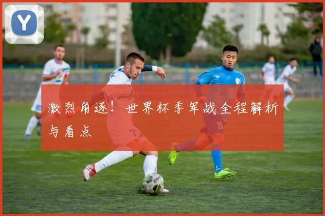 激烈角逐！世界杯季军战全程解析与看点